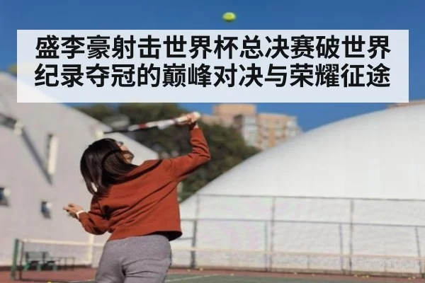 盛李豪射击世界杯总决赛破世界纪录夺冠的巅峰对决与荣耀征途