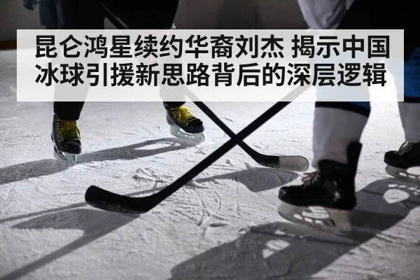 昆仑鸿星续约华裔刘杰 揭示中国冰球引援新思路背后的深层逻辑